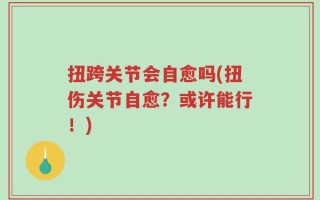 扭跨关节会自愈吗(扭伤关节自愈？或许能行！)