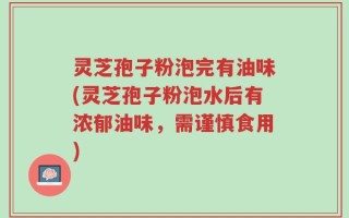 灵芝孢子粉泡完有油味(灵芝孢子粉泡水后有浓郁油味，需谨慎食用)