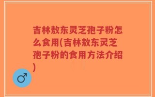 吉林敖东灵芝孢子粉怎么食用(吉林敖东灵芝孢子粉的食用方法介绍)