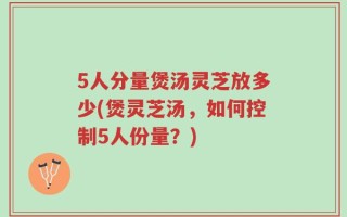 5人分量煲汤灵芝放多少(煲灵芝汤，如何控制5人份量？)