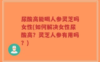 尿酸高能喝人参灵芝吗女性(如何解决女性尿酸高？灵芝人参有用吗？)