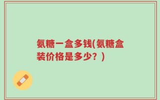 氨糖一盒多钱(氨糖盒装价格是多少？)