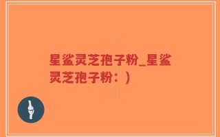 星鲨灵芝孢子粉_星鲨灵芝孢子粉：)
