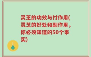 灵芝的功效与付作用(灵芝的好处和副作用，你必须知道的50个事实)