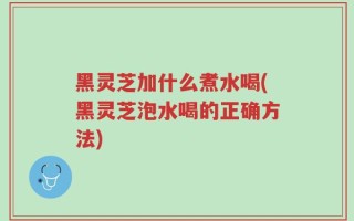 黑灵芝加什么煮水喝(黑灵芝泡水喝的正确方法)