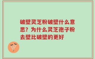 破壁灵芝粉破壁什么意思？为什么灵芝孢子粉去壁比破壁的更好