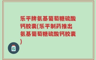 乐平牌氨基葡萄糖硫酸钙胶囊(乐平制药推出氨基葡萄糖硫酸钙胶囊)