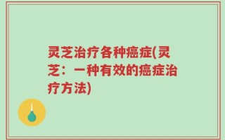灵芝治疗各种癌症(灵芝：一种有效的癌症治疗方法)
