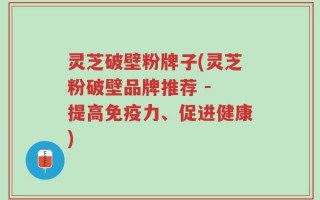灵芝破壁粉牌子(灵芝粉破壁品牌推荐 - 提高免疫力、促进健康)