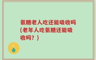 氨糖老人吃还能吸收吗(老年人吃氨糖还能吸收吗？)