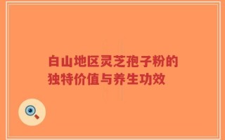 白山地区灵芝孢子粉的独特价值与养生功效
