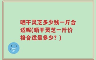 晒干灵芝多少钱一斤合适呢(晒干灵芝一斤价格合适是多少？)