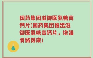 国药集团滋御医氨糖高钙片(国药集团推出滋御医氨糖高钙片，增强骨骼健康)