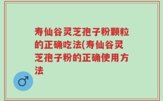 寿仙谷灵芝孢子粉颗粒的正确吃法(寿仙谷灵芝孢子粉的正确使用方法