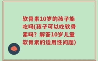 软骨素10岁的孩子能吃吗(孩子可以吃软骨素吗？解答10岁儿童软骨素的适用性问题)