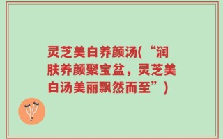 灵芝美白养颜汤(“润肤养颜聚宝盆，灵芝美白汤美丽飘然而至”)