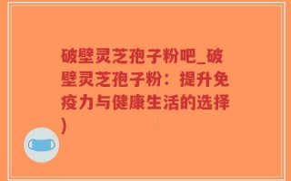 破壁灵芝孢子粉吧_破壁灵芝孢子粉：提升免疫力与健康生活的选择)