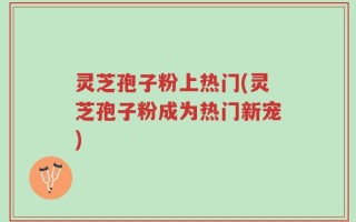 灵芝孢子粉上热门(灵芝孢子粉成为热门新宠)