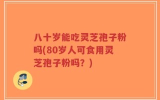 八十岁能吃灵芝孢子粉吗(80岁人可食用灵芝孢子粉吗？)