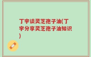 丁宇谈灵芝孢子油(丁宇分享灵芝孢子油知识)