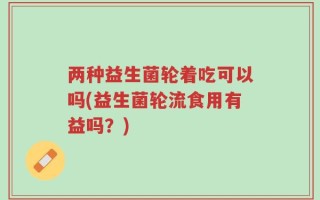 两种益生菌轮着吃可以吗(益生菌轮流食用有益吗？)