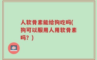 人软骨素能给狗吃吗(狗可以服用人用软骨素吗？)