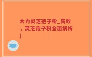 大力灵芝孢子粉_高效，灵芝孢子粉全面解析)