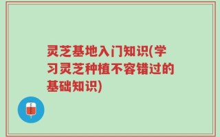 灵芝基地入门知识(学习灵芝种植不容错过的基础知识)
