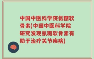 中国中医科学院氨糖软骨素(中国中医科学院研究发现氨糖软骨素有助于治疗关节疾病)