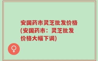 安国药市灵芝批发价格(安国药市：灵芝批发价格大幅下调)