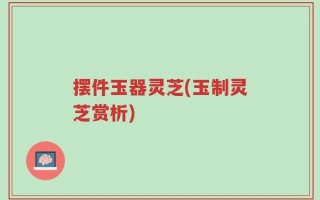 摆件玉器灵芝(玉制灵芝赏析)