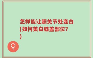 怎样能让膝关节处变白(如何美白膝盖部位？)