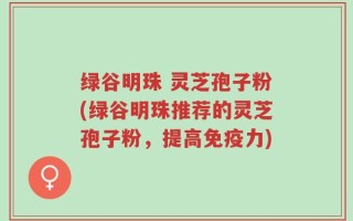 绿谷明珠 灵芝孢子粉(绿谷明珠推荐的灵芝孢子粉，提高免疫力)