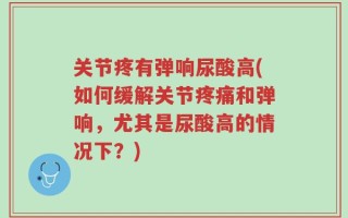 关节疼有弹响尿酸高(如何缓解关节疼痛和弹响，尤其是尿酸高的情况下？)