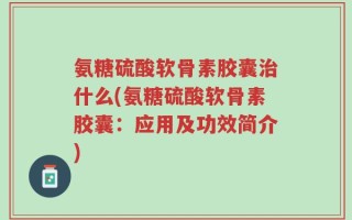 氨糖硫酸软骨素胶囊治什么(氨糖硫酸软骨素胶囊：应用及功效简介)