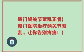 厦门颌关节紊乱正骨(厦门医院治疗颌关节紊乱，让你告别疼痛！)