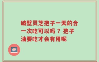 破壁灵芝孢子一天的合一次吃可以吗 ？孢子油要吃才会有用呢
