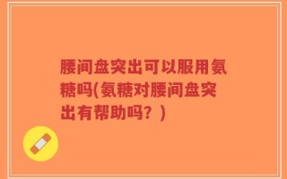 腰间盘突出可以服用氨糖吗(氨糖对腰间盘突出有帮助吗？)