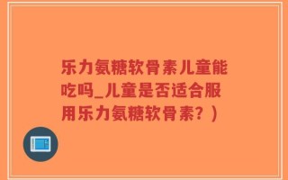 乐力氨糖软骨素儿童能吃吗_儿童是否适合服用乐力氨糖软骨素？)