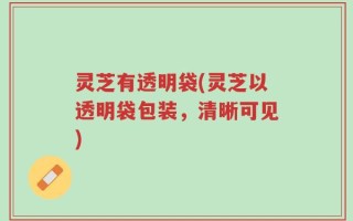 灵芝有透明袋(灵芝以透明袋包装，清晰可见)