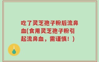 吃了灵芝孢子粉后流鼻血(食用灵芝孢子粉引起流鼻血，需谨慎！)