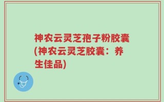 神农云灵芝孢子粉胶囊(神农云灵芝胶囊：养生佳品)