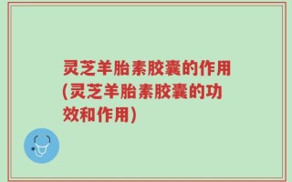 灵芝羊胎素胶囊的作用(灵芝羊胎素胶囊的功效和作用)