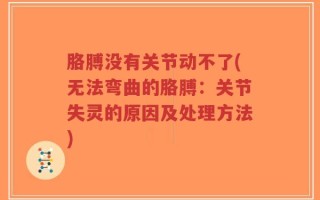 胳膊没有关节动不了(无法弯曲的胳膊：关节失灵的原因及处理方法)