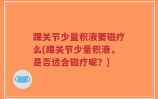 踝关节少量积液要磁疗么(踝关节少量积液，是否适合磁疗呢？)