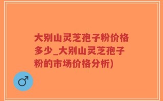 大别山灵芝孢子粉价格多少_大别山灵芝孢子粉的市场价格分析)
