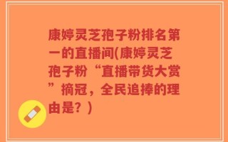康婷灵芝孢子粉排名第一的直播间(康婷灵芝孢子粉“直播带货大赏”摘冠，全民追捧的理由是？)