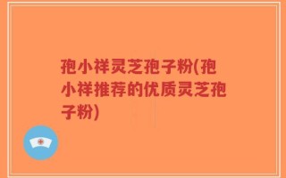 孢小祥灵芝孢子粉(孢小祥推荐的优质灵芝孢子粉)