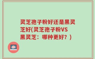 灵芝孢子粉好还是黑灵芝好(灵芝孢子粉VS黑灵芝：哪种更好？)