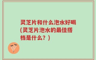 灵芝片和什么泡水好喝(灵芝片泡水的最佳搭档是什么？)
